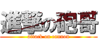 進撃の砲哥 (attack on cannon)