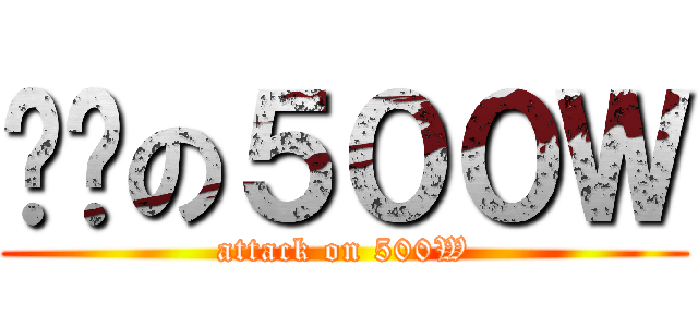 进击の５００Ｗ (attack on 500W)