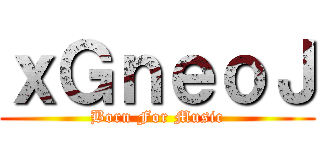 ｘＧｎｅｏＪ (Born For Music)