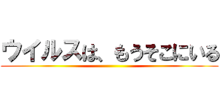 ウイルスは、もうそこにいる ()