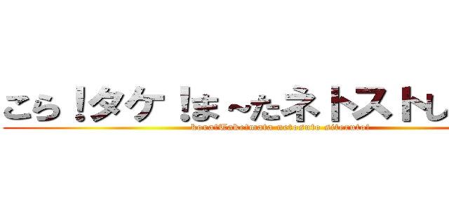 こら！タケ！ま～たネトストしてると！ (kora!Take!mata netosuto siteruto!)