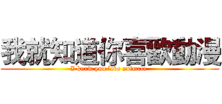 我就知道你喜歡動漫 (I know you love animate )