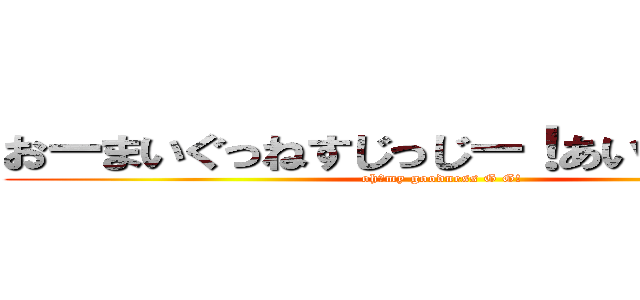 おーまいぐっねすじっじー！あいざいます！！ (oh！my goodness G G!)