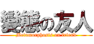 變態の友人 (Metamorphosis on friend)