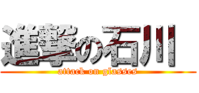 進撃の石川  (attack on glasses)