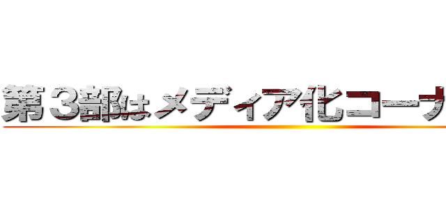 第３部はメディア化コーナーだ！！ ()