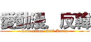 愛動漫．反韓 (Love anime. Anti-Korea)