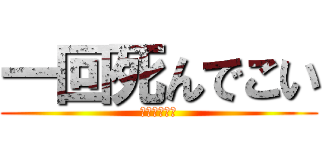 一回死んでこい (なんちゃって)