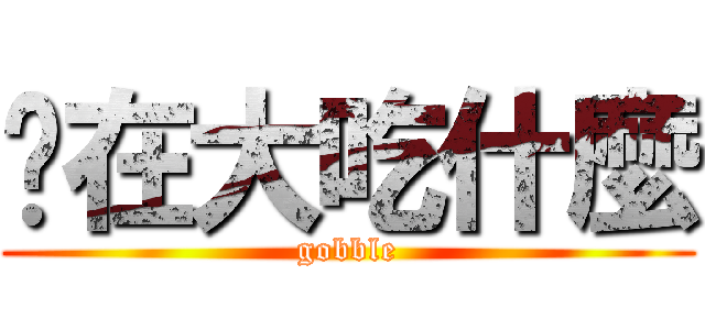 你在大吃什麼 (gobble)