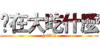 你在大吃什麼 (gobble)