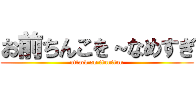 お前ちんこを～なめすぎ (attack on tinntinn)
