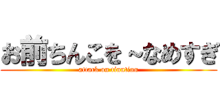 お前ちんこを～なめすぎ (attack on tinntinn)
