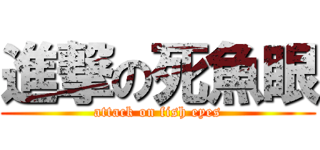 進撃の死魚眼 (attack on fish eyes)