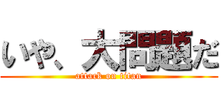 いや、大問題だ (attack on titan)