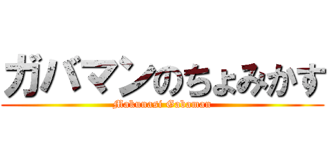 ガバマンのちょみかす (Makunasi Gabaman)