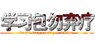 学习包勿弃疗 (don't stop taking medicine)