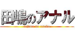 田嶋のアナル (tajima no asoko)