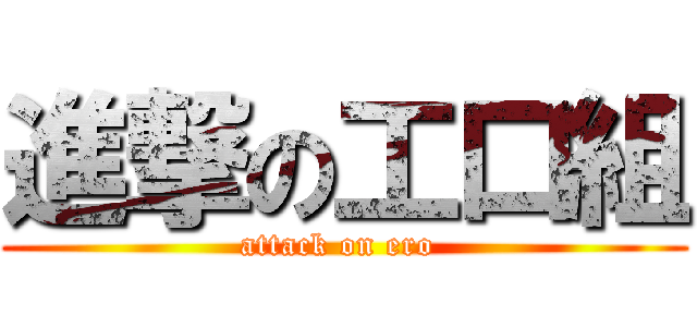 進撃の工口組 (attack on ero )