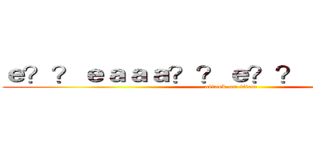 ｅ？？ｅａａａ？？ｅ？？ａ？？ａ？？ (attack on titan)