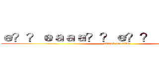 ｅ？？ｅａａａ？？ｅ？？ａ？？ａ？？ (attack on titan)