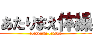 あたりまえ体操 (atarimae taisou)