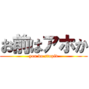 お前はアホか (you do stupid)