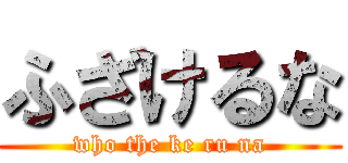 ふざけるな (who the ke ru na)