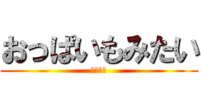 おっぱいもみたい (欲望の塊)