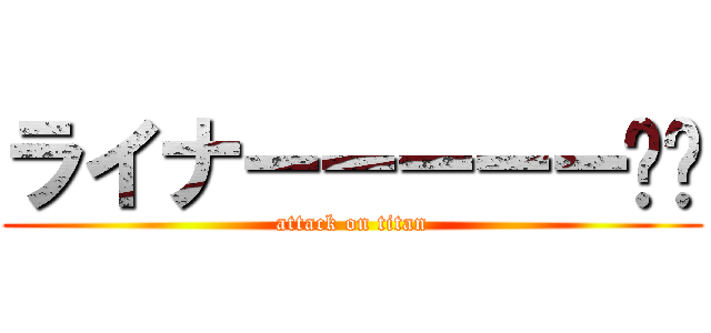 ライナーーーーー‼︎ (attack on titan)