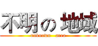 不明 の 地域 (unknown   area)