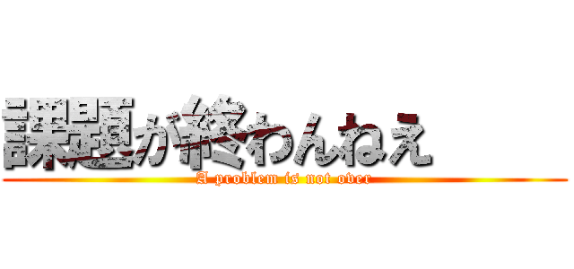 課題が終わんねえ     (A problem is not over)