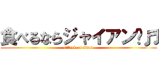 食べるならジャイアン〜♬ (attack on titan)