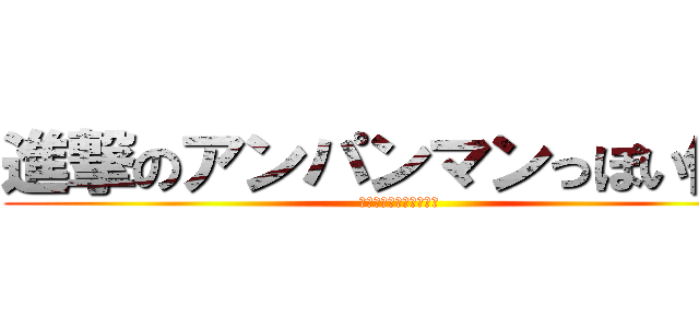 進撃のアンパンマンっぽい何か (あいつの頭はアイウエオ)