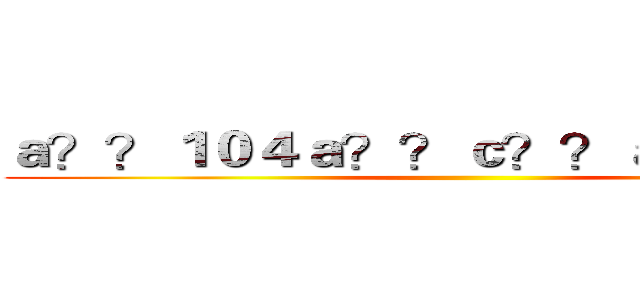 ａ？？１０４ａ？？ｃ？？ａｏ？ａ？？ ()