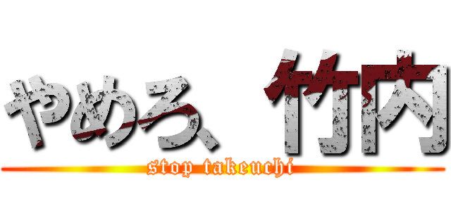 やめろ、竹内 (stop takeuchi)