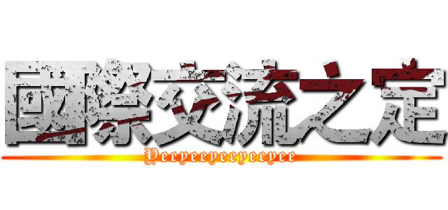 國際交流之定 (Yeeyeeyeeyeeyee)