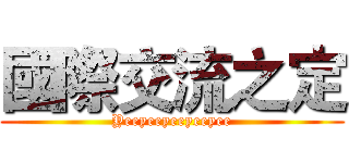 國際交流之定 (Yeeyeeyeeyeeyee)