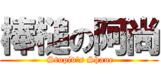 棒槌の阿尚 ( Stupid\'s Shane)