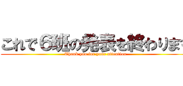 これで６班の発表を終わります (Thank you for your attention)