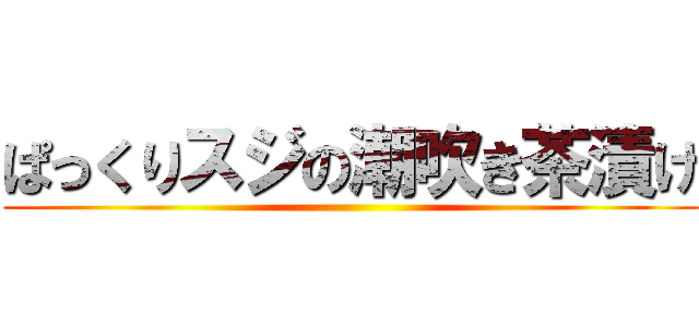 ぱっくりスジの潮吹き茶漬け ()