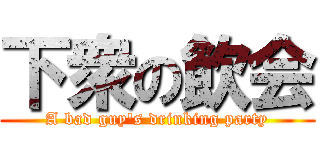 下衆の飲会 (A bad guy's drinking party)