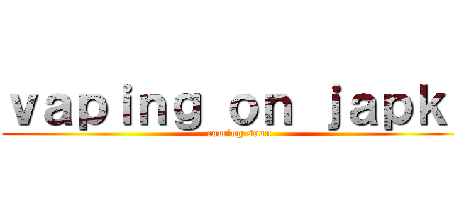 ｖａｐｉｎｇ ｏｎ ｊａｐｋｏ (coming soon)