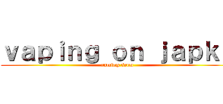 ｖａｐｉｎｇ ｏｎ ｊａｐｋｏ (coming soon)
