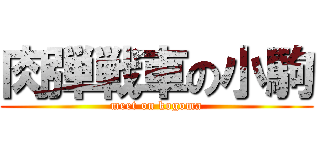 肉弾戦車の小駒 (meet on kogoma)