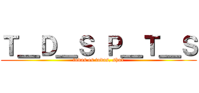 Ｔ＿Ｄ＿Ｓ Ｐ＿Ｔ＿Ｓ (todas es todas, shur)