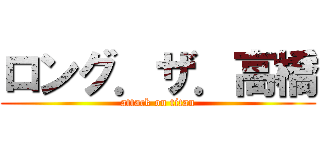 ロング．ザ．高橋 (attack on titan)