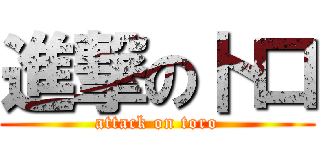 進撃の卜口 (attack on toro)