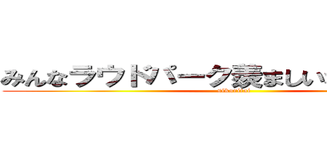 みんなラウドパーク羨ましいな～（＾◡＾） (sikoritai)
