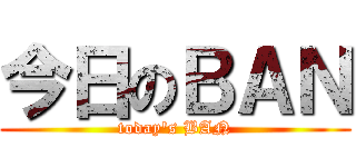 今日のＢＡＮ (today\'s BAN)