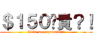 ＄１５０咁貴？！ ($150 so expensive?!)